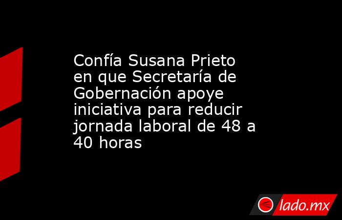 Confía Susana Prieto en que Secretaría de Gobernación apoye iniciativa para reducir jornada laboral de 48 a 40 horas. Noticias en tiempo real
