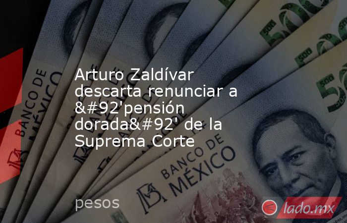 Arturo Zaldívar descarta renunciar a \'pensión dorada\' de la Suprema Corte. Noticias en tiempo real