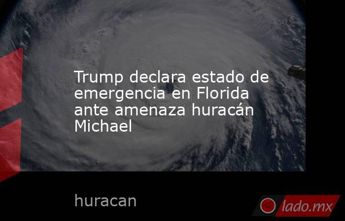 Trump declara estado de emergencia en Florida ante amenaza huracán Michael. Noticias en tiempo real