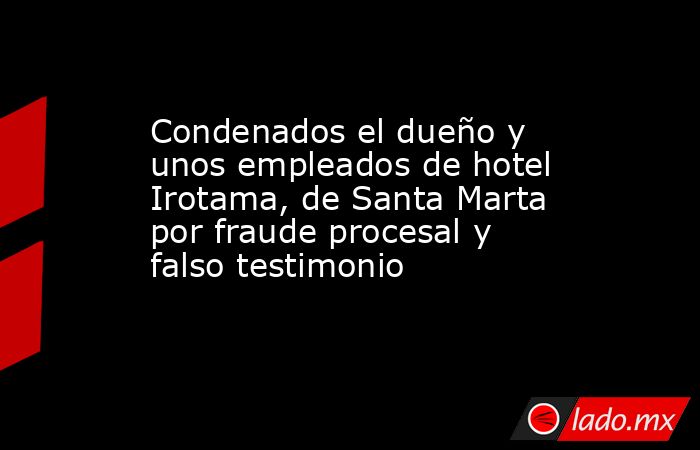 Condenados el dueño y unos empleados de hotel Irotama, de Santa Marta por fraude procesal y falso testimonio. Noticias en tiempo real