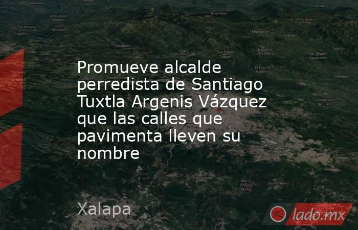 Promueve alcalde perredista de Santiago Tuxtla Argenis Vázquez que las calles que pavimenta lleven su nombre. Noticias en tiempo real