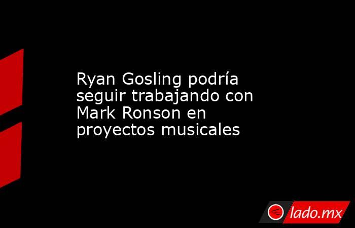 Ryan Gosling podría seguir trabajando con Mark Ronson en proyectos musicales. Noticias en tiempo real