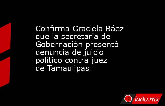 Confirma Graciela Báez que la secretaria de Gobernación presentó denuncia de juicio político contra juez de Tamaulipas. Noticias en tiempo real