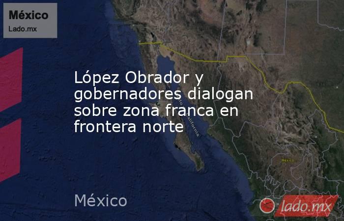 López Obrador y gobernadores dialogan sobre zona franca en frontera norte. Noticias en tiempo real