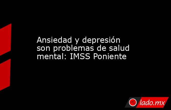 Ansiedad y depresión son problemas de salud mental: IMSS Poniente. Noticias en tiempo real