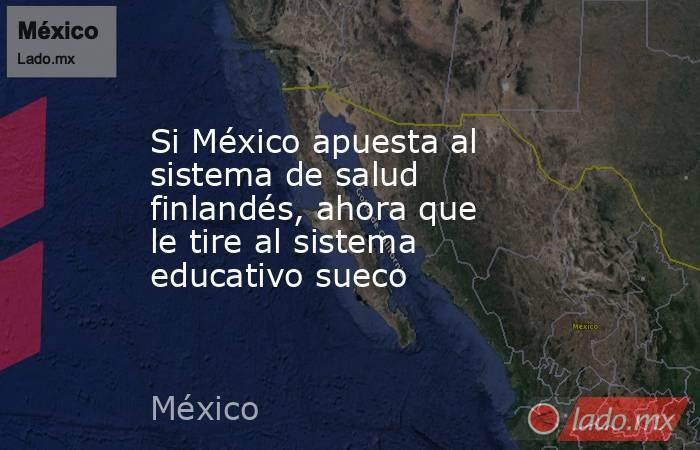 Si México apuesta al sistema de salud finlandés, ahora que le tire al sistema educativo sueco. Noticias en tiempo real