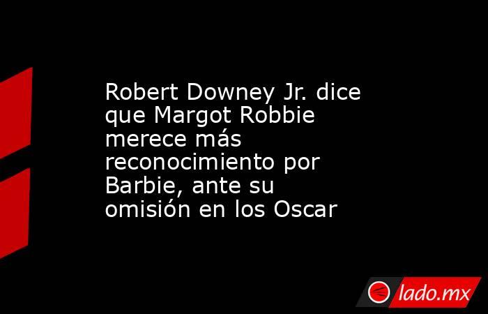 Robert Downey Jr. dice que Margot Robbie merece más reconocimiento por Barbie, ante su omisión en los Oscar. Noticias en tiempo real