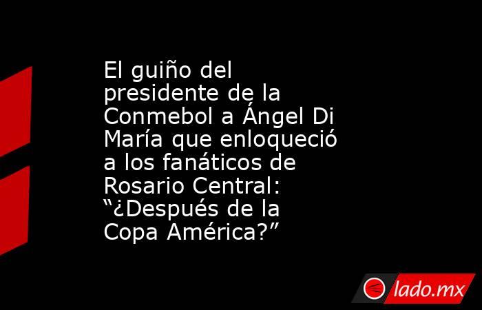 El guiño del presidente de la Conmebol a Ángel Di María que enloqueció a los fanáticos de Rosario Central: “¿Después de la Copa América?”. Noticias en tiempo real