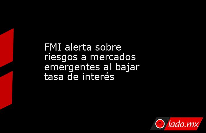 FMI alerta sobre riesgos a mercados emergentes al bajar tasa de interés. Noticias en tiempo real