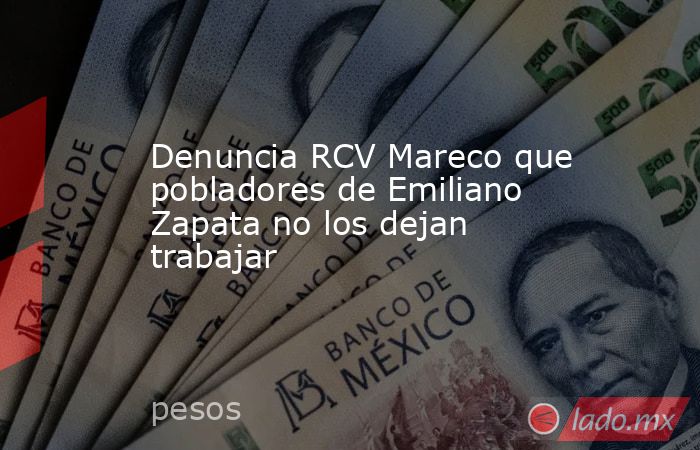 Denuncia RCV Mareco que pobladores de Emiliano Zapata no los dejan trabajar. Noticias en tiempo real
