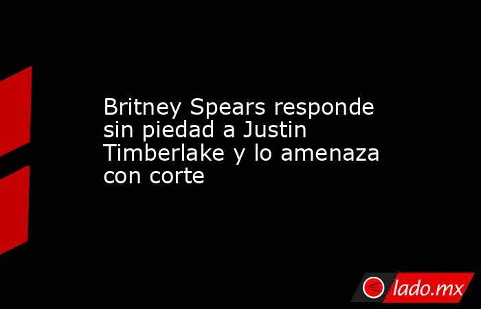 Britney Spears responde sin piedad a Justin Timberlake y lo amenaza con corte. Noticias en tiempo real