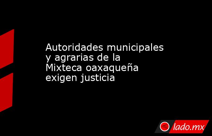 Autoridades municipales y agrarias de la Mixteca oaxaqueña exigen justicia. Noticias en tiempo real