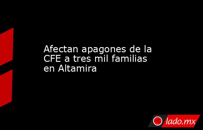 Afectan apagones de la CFE a tres mil familias en Altamira. Noticias en tiempo real