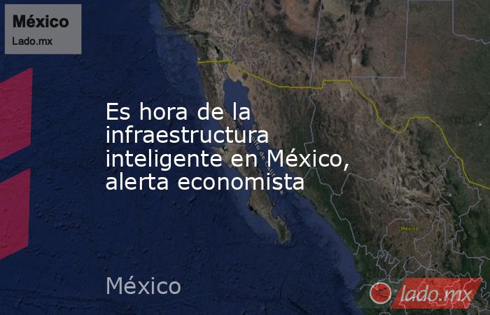 Es hora de la infraestructura inteligente en México, alerta economista. Noticias en tiempo real