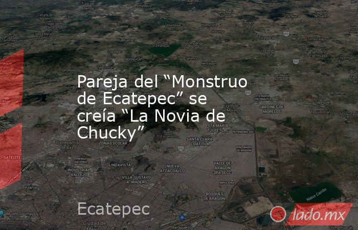 Pareja del “Monstruo de Ecatepec” se creía “La Novia de Chucky”. Noticias en tiempo real