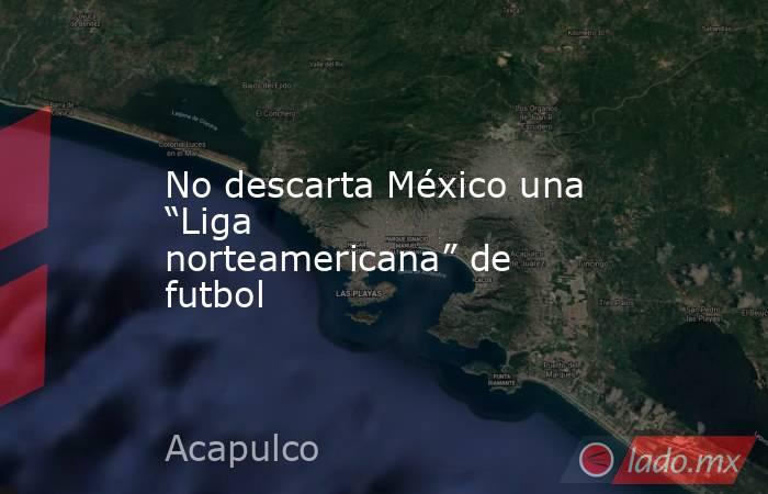 No descarta México una “Liga norteamericana” de futbol. Noticias en tiempo real