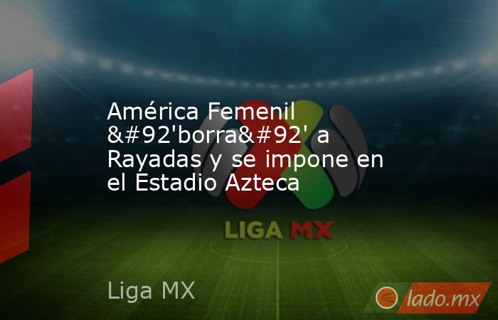 América Femenil \'borra\' a Rayadas y se impone en el Estadio Azteca. Noticias en tiempo real