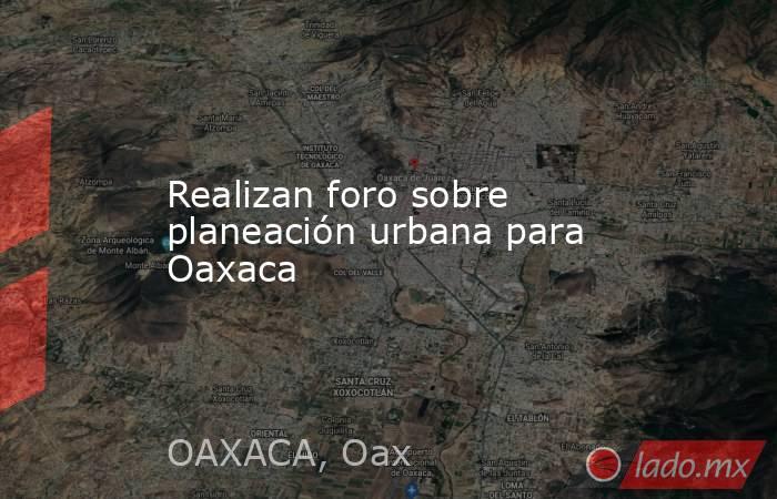 Realizan foro sobre planeación urbana para Oaxaca. Noticias en tiempo real