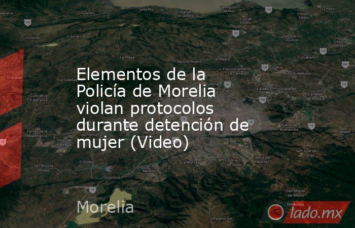 Elementos de la Policía de Morelia violan protocolos durante detención de mujer (Video). Noticias en tiempo real