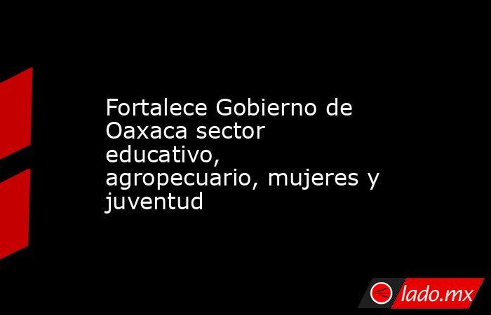 Fortalece Gobierno de Oaxaca sector educativo, agropecuario, mujeres y juventud. Noticias en tiempo real