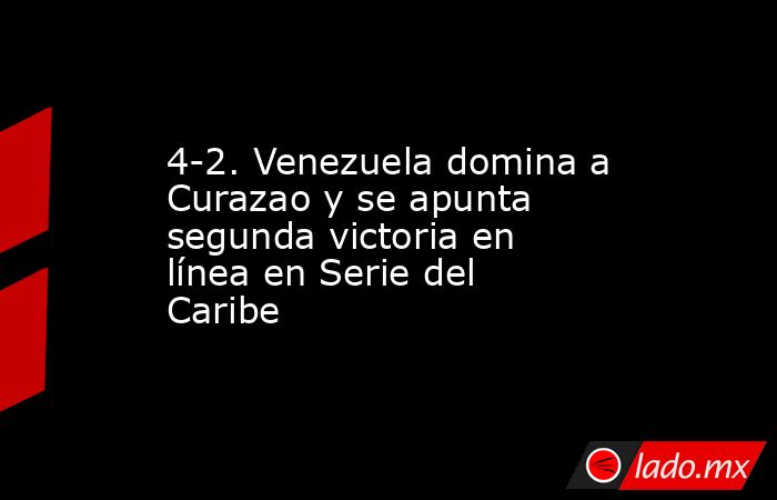 4-2. Venezuela domina a Curazao y se apunta segunda victoria en línea en Serie del Caribe. Noticias en tiempo real