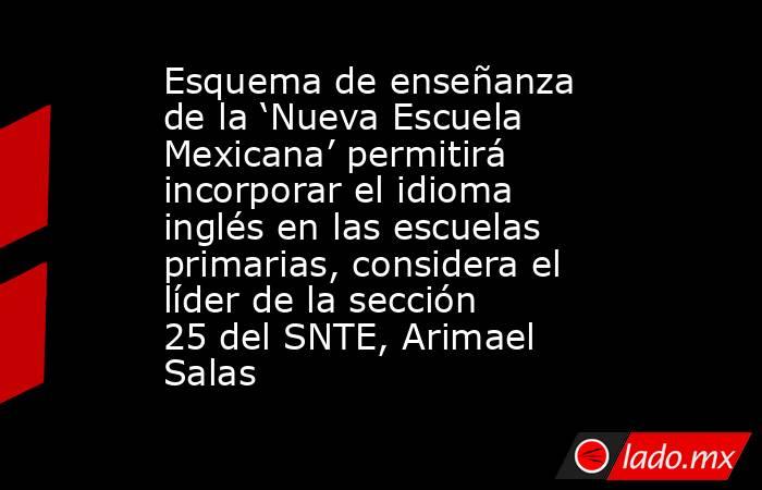 Esquema de enseñanza de la ‘Nueva Escuela Mexicana’ permitirá incorporar el idioma inglés en las escuelas primarias, considera el líder de la sección 25 del SNTE, Arimael Salas. Noticias en tiempo real