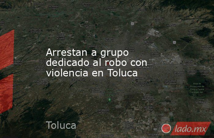 Arrestan a grupo dedicado al robo con violencia en Toluca. Noticias en tiempo real
