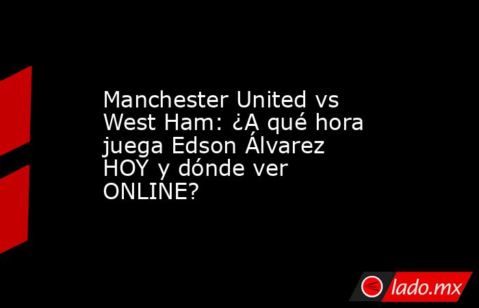 Manchester United vs West Ham: ¿A qué hora juega Edson Álvarez HOY y dónde ver ONLINE?. Noticias en tiempo real