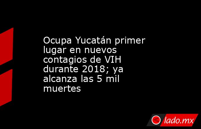 Ocupa Yucatán primer lugar en nuevos contagios de VIH durante 2018; ya alcanza las 5 mil muertes. Noticias en tiempo real