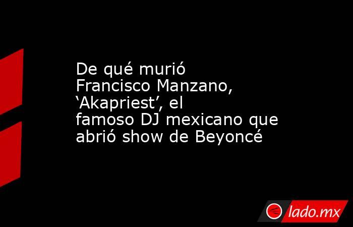 De qué murió Francisco Manzano, ‘Akapriest’, el famoso DJ mexicano que abrió show de Beyoncé  . Noticias en tiempo real