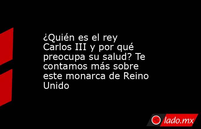 ¿Quién es el rey Carlos III y por qué preocupa su salud? Te contamos más sobre este monarca de Reino Unido. Noticias en tiempo real