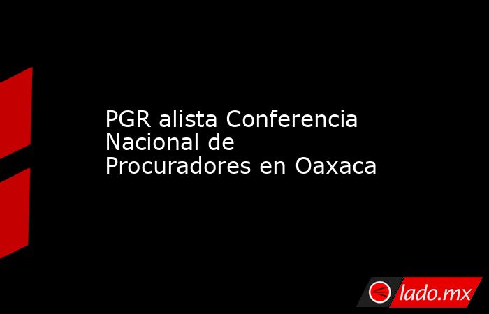 PGR alista Conferencia Nacional de Procuradores en Oaxaca. Noticias en tiempo real