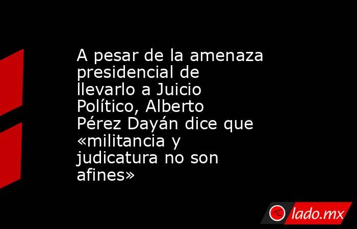 A pesar de la amenaza presidencial de llevarlo a Juicio Político, Alberto Pérez Dayán dice que «militancia y judicatura no son afines». Noticias en tiempo real