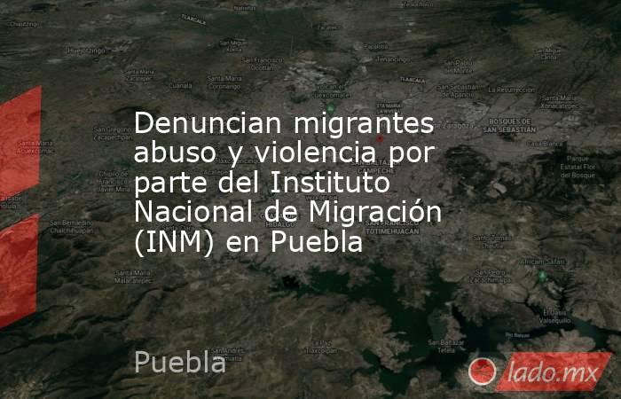 Denuncian migrantes abuso y violencia por parte del Instituto Nacional de Migración (INM) en Puebla. Noticias en tiempo real