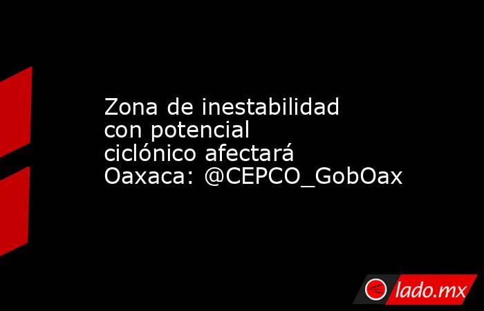 Zona de inestabilidad con potencial ciclónico afectará Oaxaca: @CEPCO_GobOax. Noticias en tiempo real