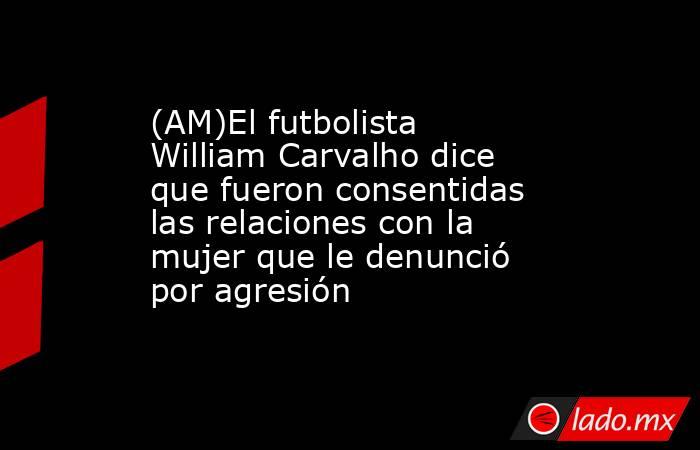 (AM)El futbolista William Carvalho dice que fueron consentidas las relaciones con la mujer que le denunció por agresión. Noticias en tiempo real