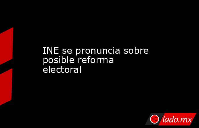 INE se pronuncia sobre posible reforma electoral. Noticias en tiempo real