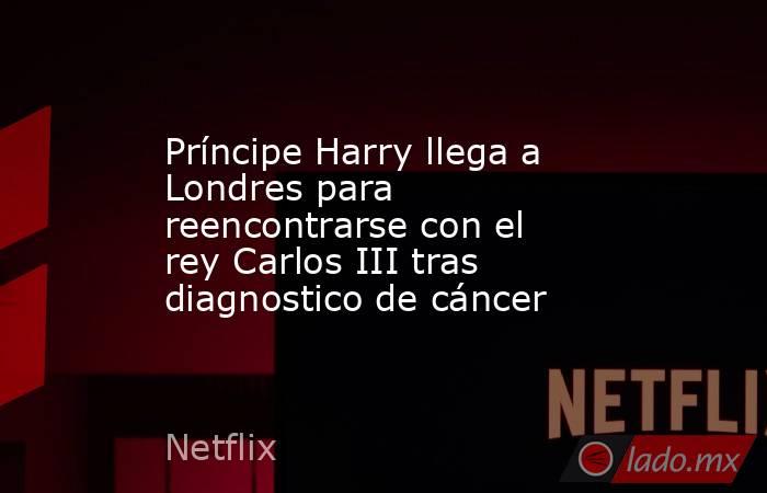 Príncipe Harry llega a Londres para reencontrarse con el rey Carlos III tras diagnostico de cáncer. Noticias en tiempo real