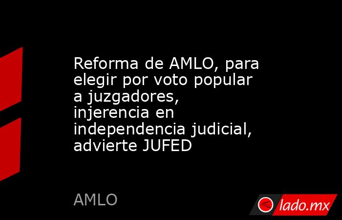 Reforma de AMLO, para elegir por voto popular a juzgadores, injerencia en independencia judicial, advierte JUFED. Noticias en tiempo real