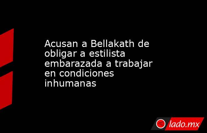 Acusan a Bellakath de obligar a estilista embarazada a trabajar en condiciones inhumanas. Noticias en tiempo real