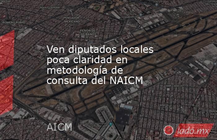 Ven diputados locales poca claridad en metodología de consulta del NAICM. Noticias en tiempo real
