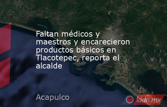 Faltan médicos y maestros y encarecieron productos básicos en Tlacotepec, reporta el alcalde. Noticias en tiempo real
