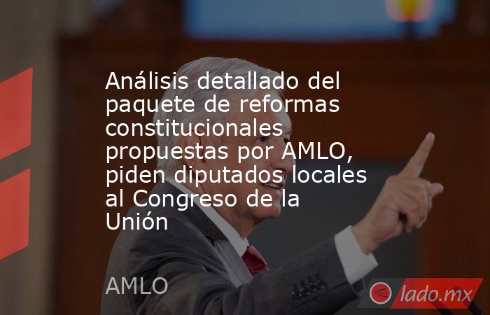 Análisis detallado del paquete de reformas constitucionales propuestas por AMLO, piden diputados locales al Congreso de la Unión. Noticias en tiempo real