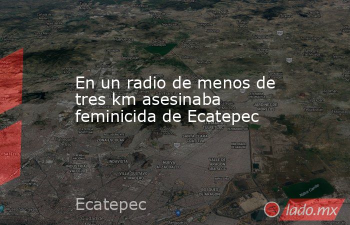 En un radio de menos de tres km asesinaba feminicida de Ecatepec. Noticias en tiempo real