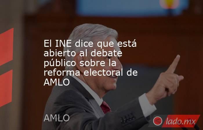 El INE dice que está abierto al debate público sobre la reforma electoral de AMLO. Noticias en tiempo real