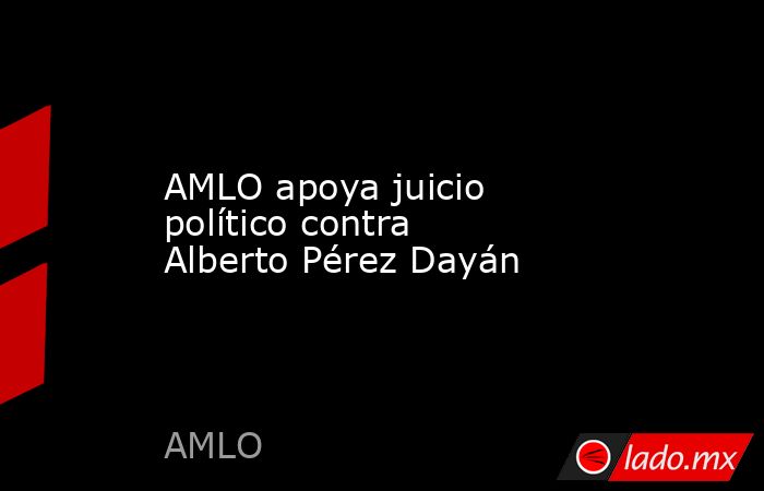 AMLO apoya juicio político contra Alberto Pérez Dayán. Noticias en tiempo real