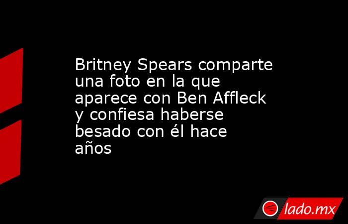 Britney Spears comparte una foto en la que aparece con Ben Affleck y confiesa haberse besado con él hace años. Noticias en tiempo real