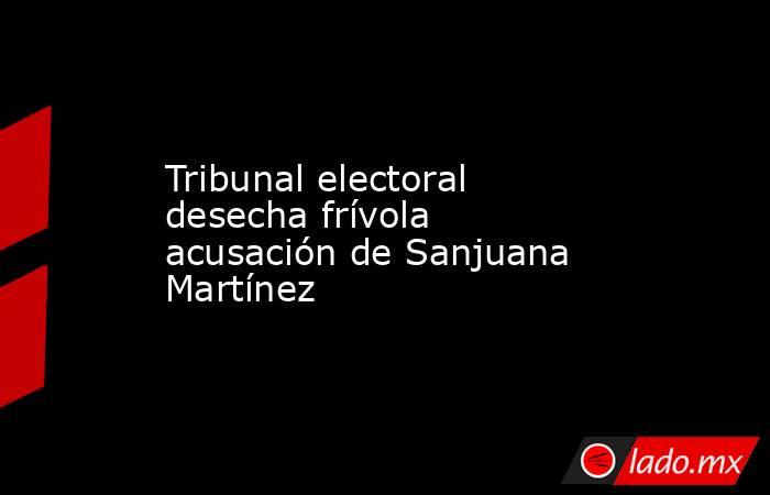 Tribunal electoral desecha frívola acusación de Sanjuana Martínez. Noticias en tiempo real