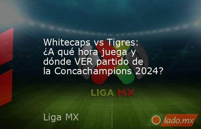 Whitecaps vs Tigres: ¿A qué hora juega y dónde VER partido de la Concachampions 2024?. Noticias en tiempo real