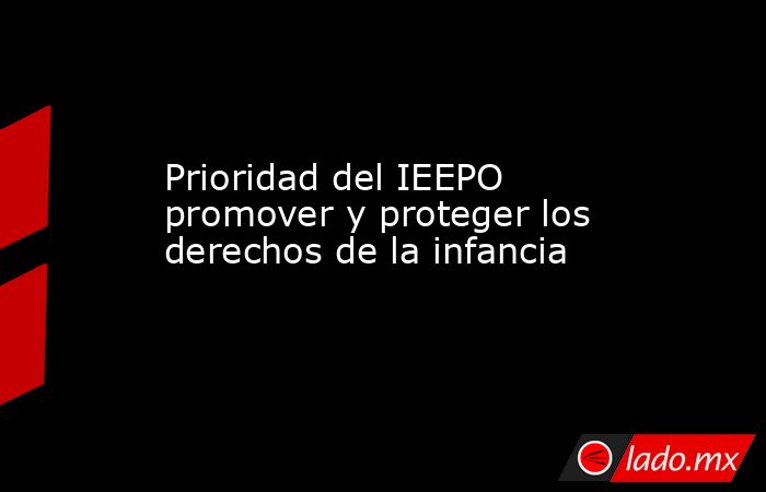 Prioridad del IEEPO promover y proteger los derechos de la infancia. Noticias en tiempo real